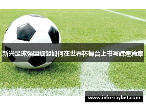 新兴足球强国崛起如何在世界杯舞台上书写辉煌篇章