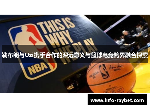 勒布朗与Uzi携手合作的深远意义与篮球电竞跨界融合探索