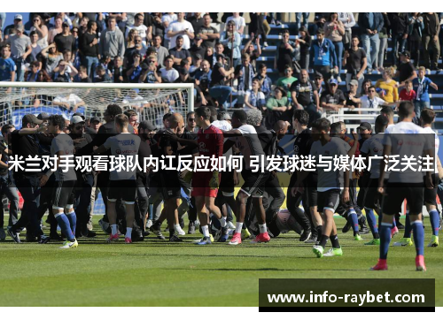 米兰对手观看球队内讧反应如何 引发球迷与媒体广泛关注