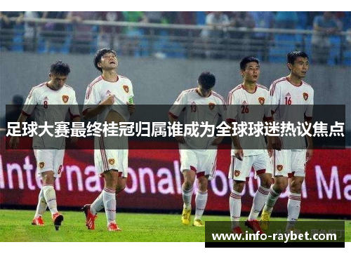 足球大赛最终桂冠归属谁成为全球球迷热议焦点